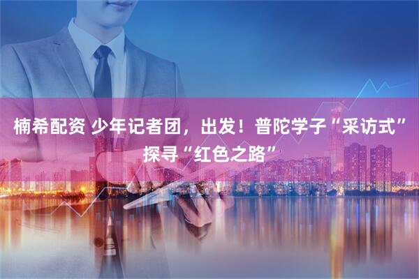 楠希配资 少年记者团，出发！普陀学子“采访式”探寻“红色之路”