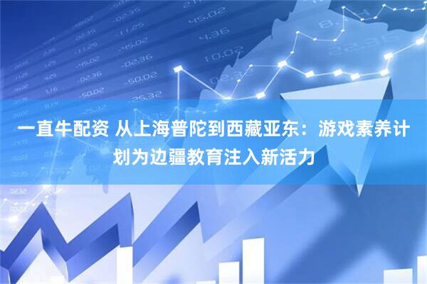一直牛配资 从上海普陀到西藏亚东：游戏素养计划为边疆教育注入新活力