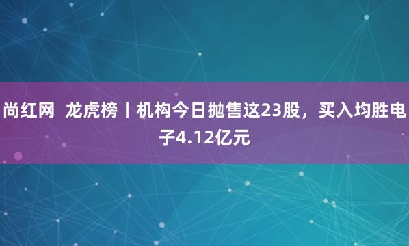 尚红网  龙虎榜丨机构今日抛售这23股，买入均胜电子4.12亿元