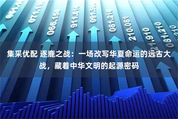 集采优配 逐鹿之战：一场改写华夏命运的远古大战，藏着中华文明的起源密码