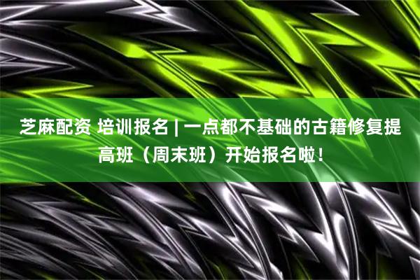 芝麻配资 培训报名 | 一点都不基础的古籍修复提高班（周末班）开始报名啦！