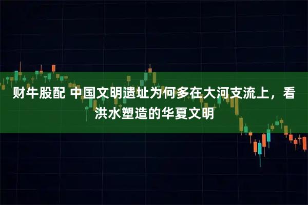 财牛股配 中国文明遗址为何多在大河支流上，看洪水塑造的华夏文明