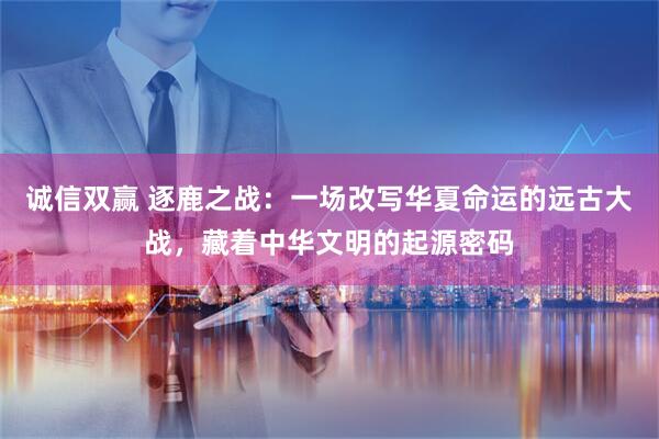 诚信双赢 逐鹿之战：一场改写华夏命运的远古大战，藏着中华文明的起源密码