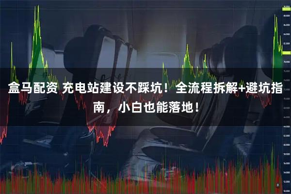 盒马配资 充电站建设不踩坑！全流程拆解+避坑指南，小白也能落地！