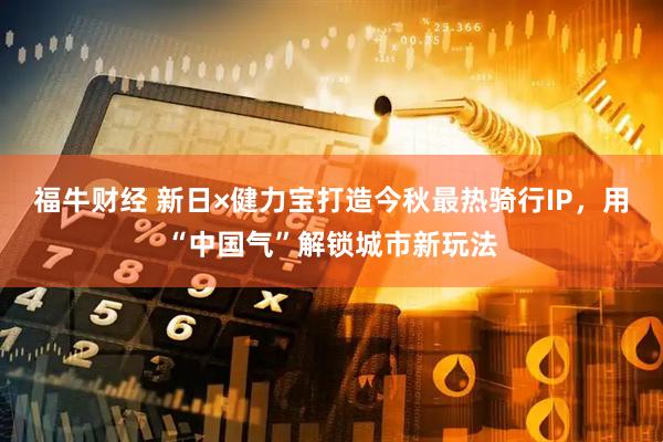 福牛财经 新日×健力宝打造今秋最热骑行IP，用“中国气”解锁城市新玩法