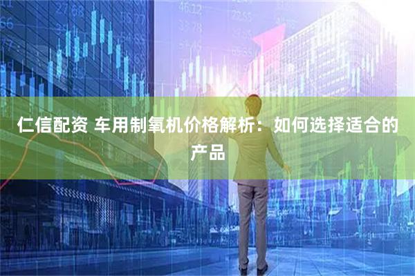 仁信配资 车用制氧机价格解析：如何选择适合的产品