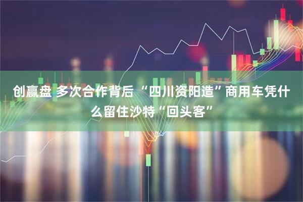 创赢盘 多次合作背后 “四川资阳造”商用车凭什么留住沙特“回头客”