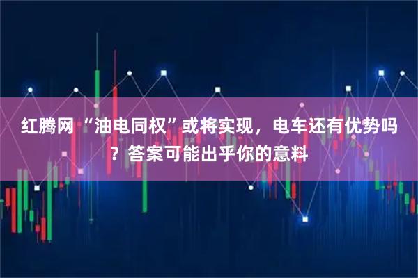 红腾网 “油电同权”或将实现，电车还有优势吗？答案可能出乎你的意料