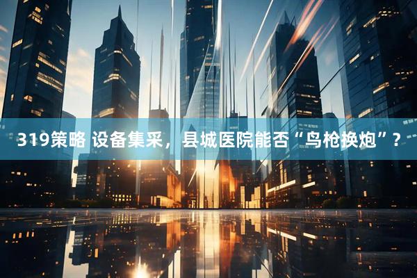 319策略 设备集采，县城医院能否“鸟枪换炮”？