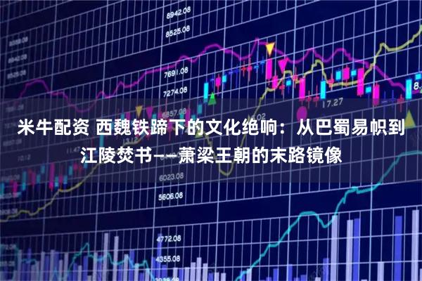米牛配资 西魏铁蹄下的文化绝响：从巴蜀易帜到江陵焚书——萧梁王朝的末路镜像