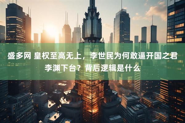 盛多网 皇权至高无上，李世民为何敢逼开国之君李渊下台？背后逻辑是什么