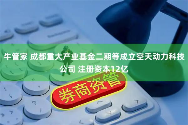 牛管家 成都重大产业基金二期等成立空天动力科技公司 注册资本12亿