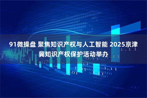 91微操盘 聚焦知识产权与人工智能 2025京津冀知识产权保护活动举办