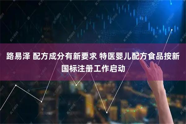 路易泽 配方成分有新要求 特医婴儿配方食品按新国标注册工作启动