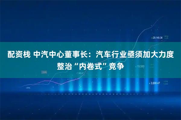 配资栈 中汽中心董事长：汽车行业亟须加大力度整治“内卷式”竞争