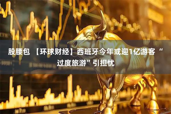 股腰包 【环球财经】西班牙今年或迎1亿游客 “过度旅游”引担忧