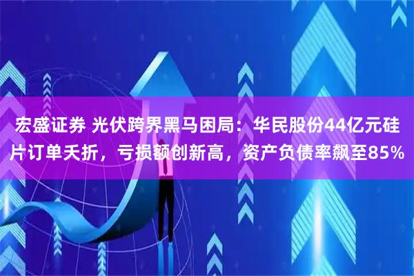 宏盛证券 光伏跨界黑马困局：华民股份44亿元硅片订单夭折，亏损额创新高，资产负债率飙至85%