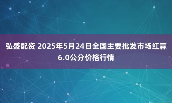 弘盛配资 2025年5月24日全国主要批发市场红蒜6.0公分价格行情