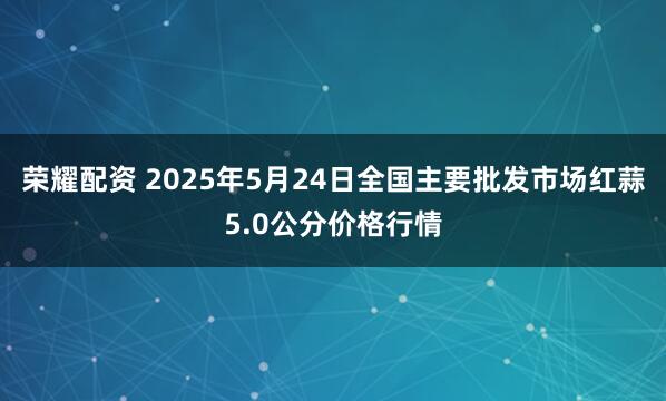 荣耀配资 2025年5月24日全国主要批发市场红蒜5.0公分价格行情