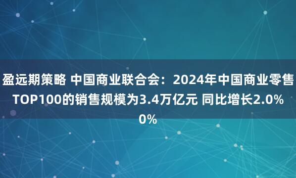 盈远期策略 中国商业联合会：2024年中国商业零售TOP100的销售规模为3.4万亿元 同比增长2.0%
