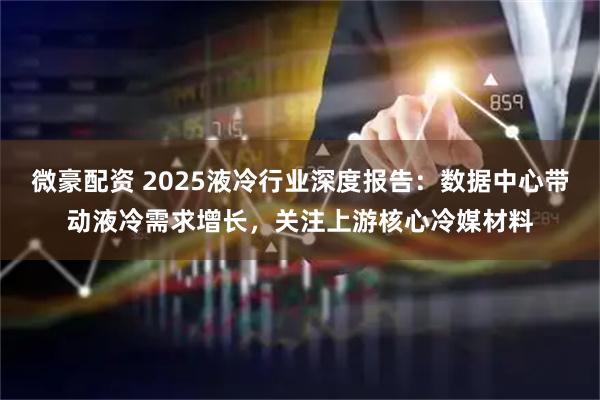 微豪配资 2025液冷行业深度报告：数据中心带动液冷需求增长，关注上游核心冷媒材料